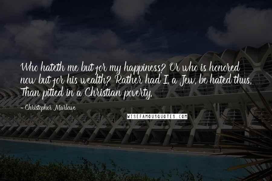 Christopher Marlowe Quotes: Who hateth me but for my happiness? Or who is honored now but for his wealth? Rather had I, a Jew, be hated thus, Than pitied in a Christian poverty.