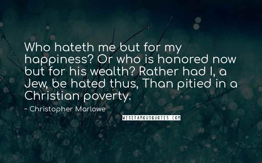 Christopher Marlowe Quotes: Who hateth me but for my happiness? Or who is honored now but for his wealth? Rather had I, a Jew, be hated thus, Than pitied in a Christian poverty.