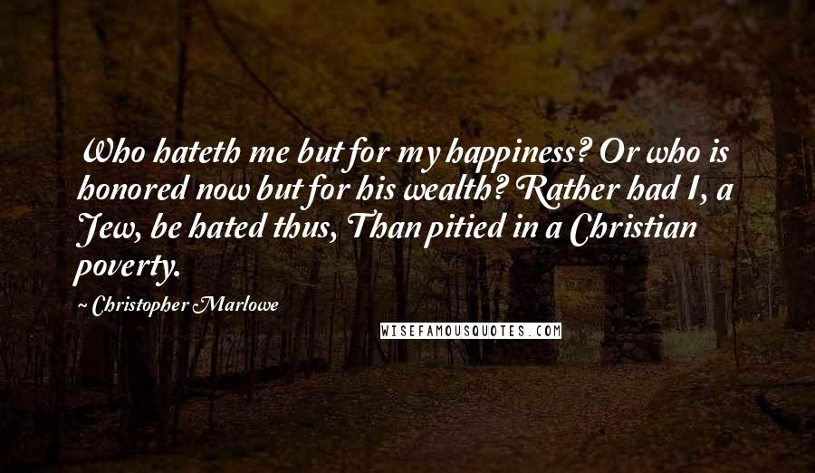 Christopher Marlowe Quotes: Who hateth me but for my happiness? Or who is honored now but for his wealth? Rather had I, a Jew, be hated thus, Than pitied in a Christian poverty.