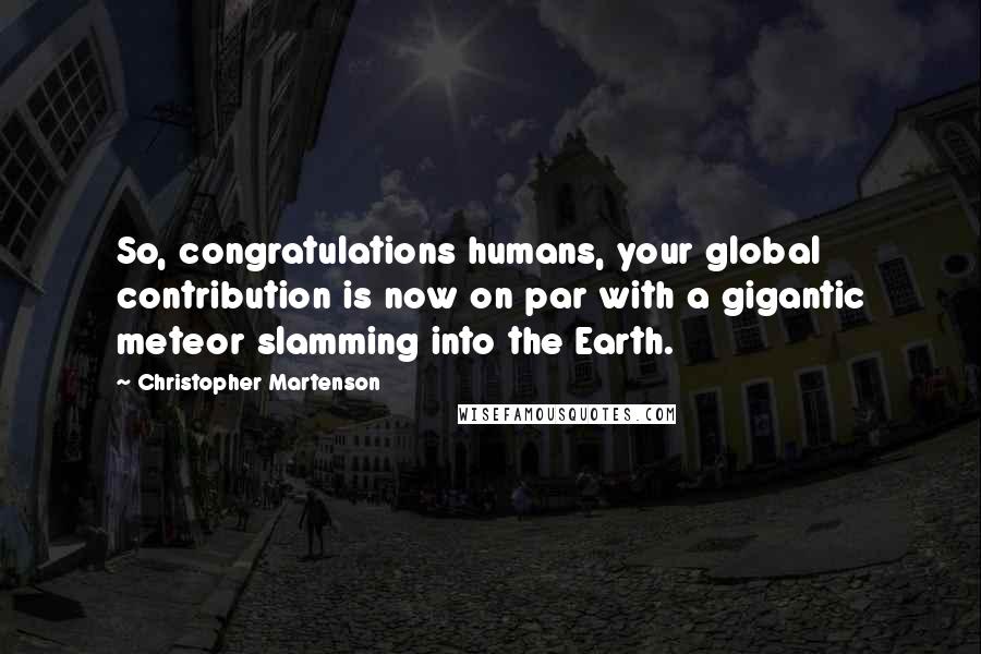 Christopher Martenson Quotes: So, congratulations humans, your global contribution is now on par with a gigantic meteor slamming into the Earth.