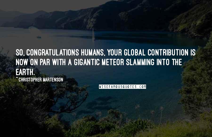 Christopher Martenson Quotes: So, congratulations humans, your global contribution is now on par with a gigantic meteor slamming into the Earth.