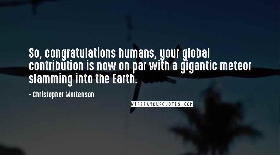 Christopher Martenson Quotes: So, congratulations humans, your global contribution is now on par with a gigantic meteor slamming into the Earth.