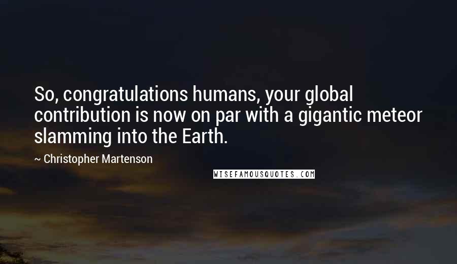 Christopher Martenson Quotes: So, congratulations humans, your global contribution is now on par with a gigantic meteor slamming into the Earth.