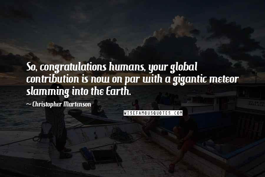 Christopher Martenson Quotes: So, congratulations humans, your global contribution is now on par with a gigantic meteor slamming into the Earth.