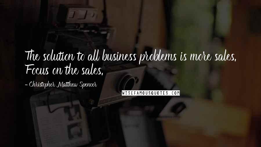 Christopher Matthew Spencer Quotes: The solution to all business problems is more sales. Focus on the sales.