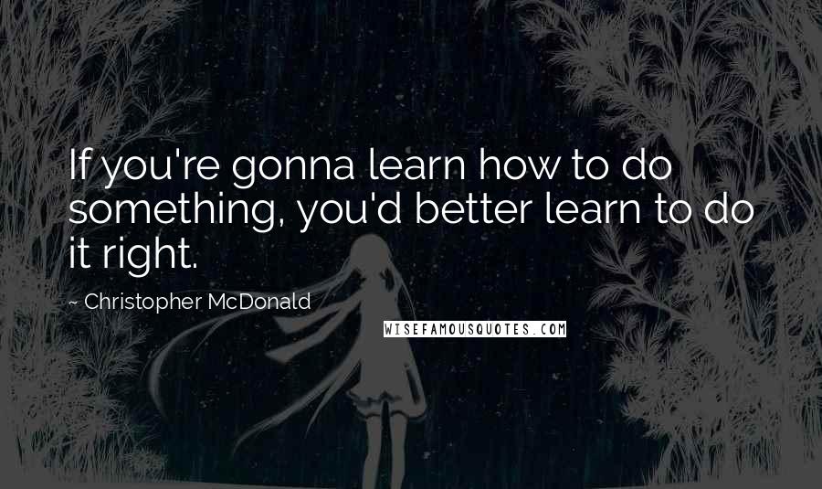 Christopher McDonald Quotes: If you're gonna learn how to do something, you'd better learn to do it right.