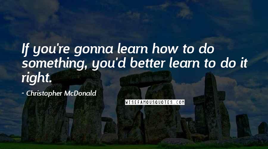 Christopher McDonald Quotes: If you're gonna learn how to do something, you'd better learn to do it right.