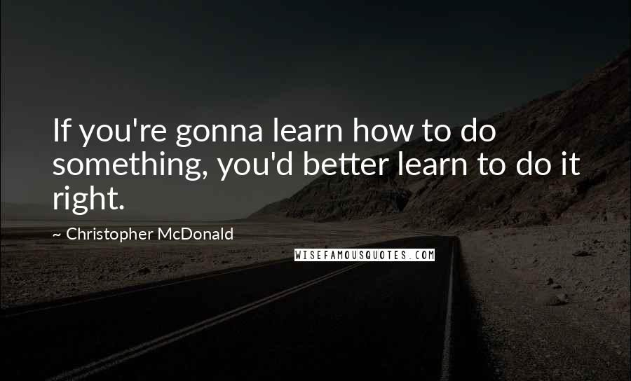 Christopher McDonald Quotes: If you're gonna learn how to do something, you'd better learn to do it right.