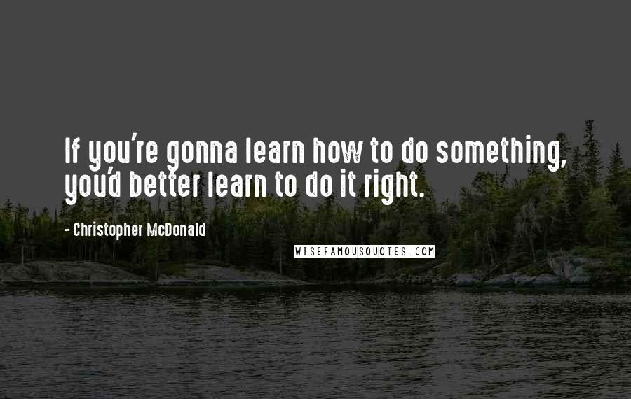 Christopher McDonald Quotes: If you're gonna learn how to do something, you'd better learn to do it right.