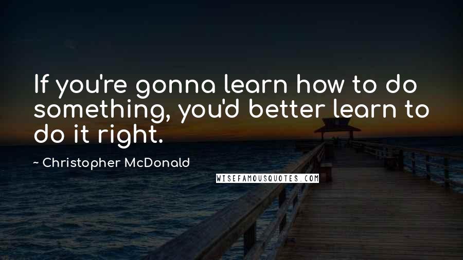 Christopher McDonald Quotes: If you're gonna learn how to do something, you'd better learn to do it right.