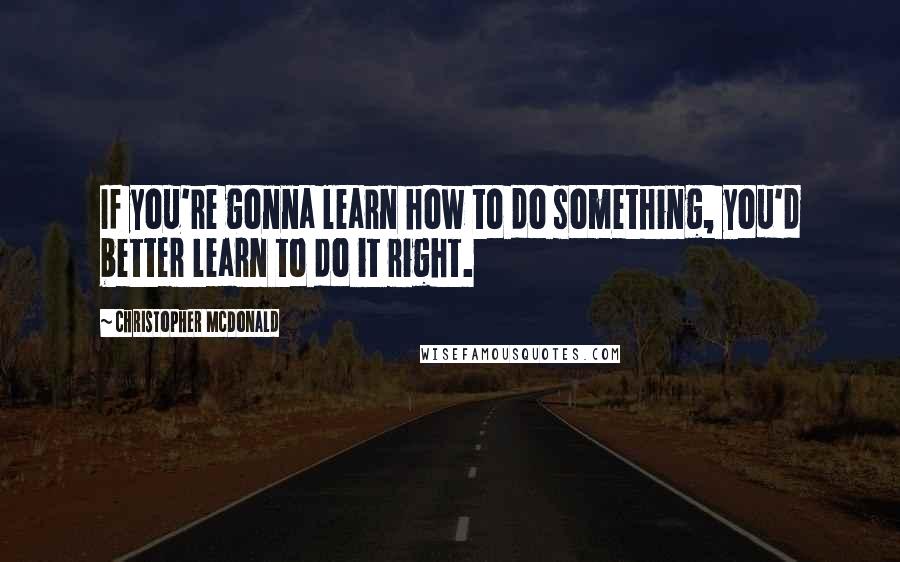 Christopher McDonald Quotes: If you're gonna learn how to do something, you'd better learn to do it right.