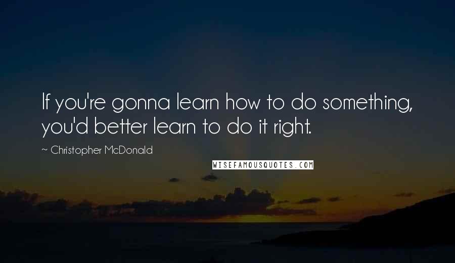 Christopher McDonald Quotes: If you're gonna learn how to do something, you'd better learn to do it right.