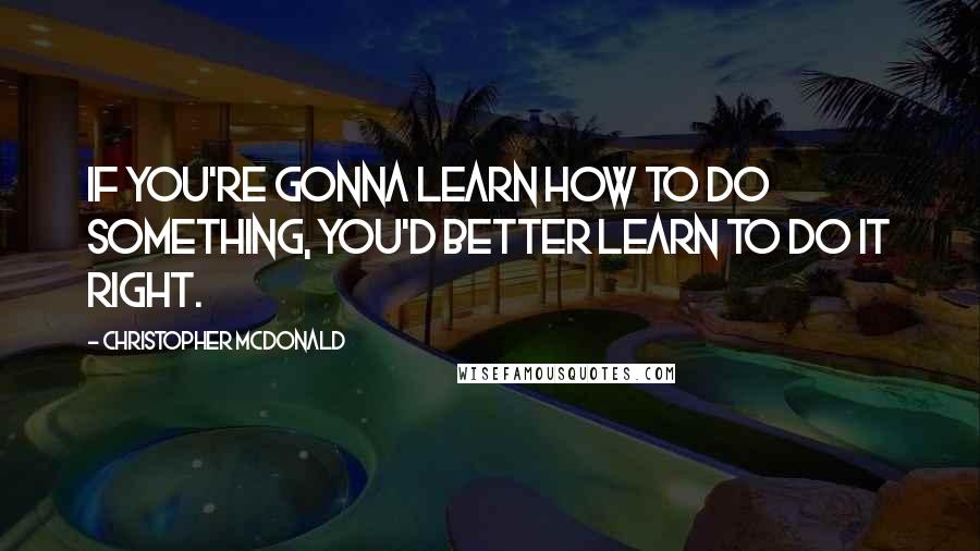 Christopher McDonald Quotes: If you're gonna learn how to do something, you'd better learn to do it right.