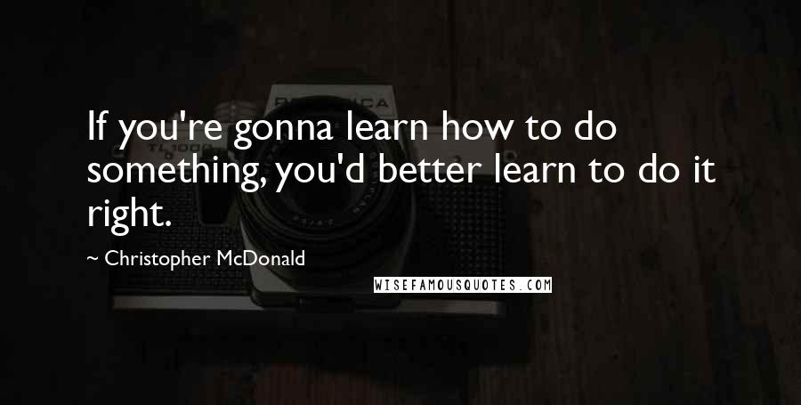 Christopher McDonald Quotes: If you're gonna learn how to do something, you'd better learn to do it right.