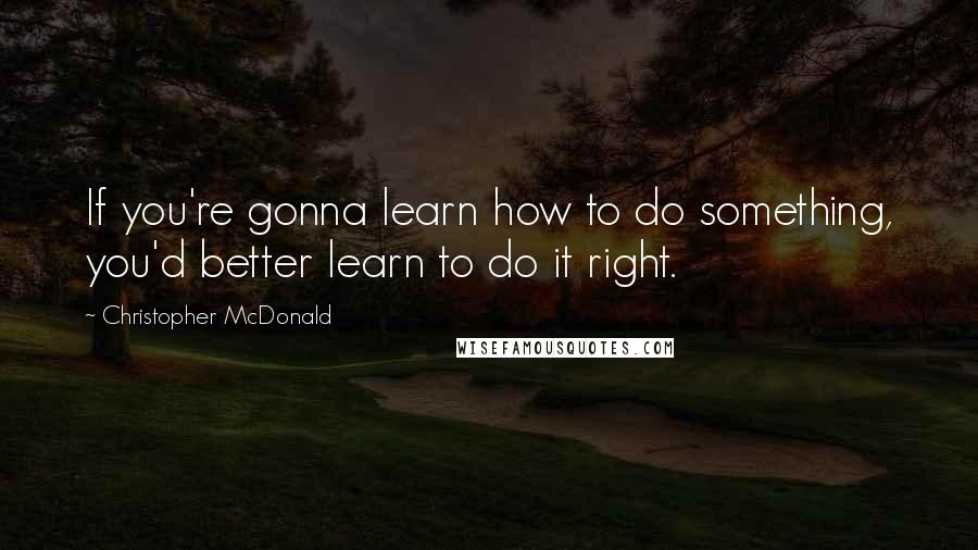 Christopher McDonald Quotes: If you're gonna learn how to do something, you'd better learn to do it right.