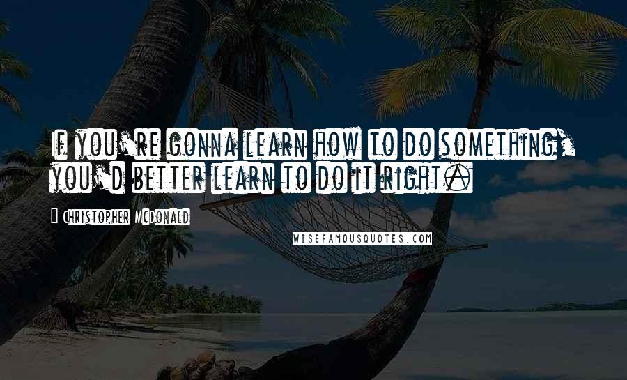 Christopher McDonald Quotes: If you're gonna learn how to do something, you'd better learn to do it right.