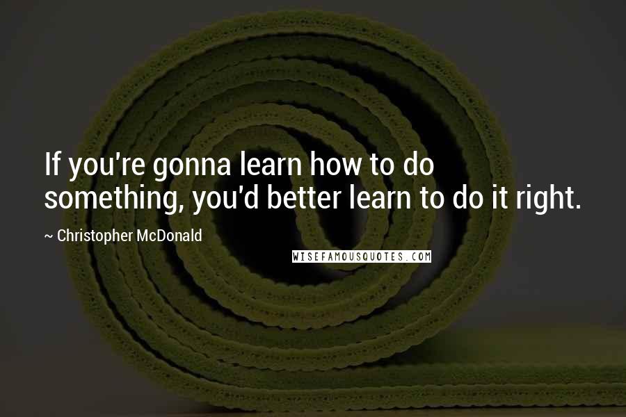 Christopher McDonald Quotes: If you're gonna learn how to do something, you'd better learn to do it right.