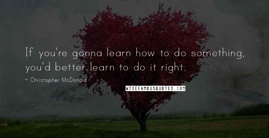 Christopher McDonald Quotes: If you're gonna learn how to do something, you'd better learn to do it right.