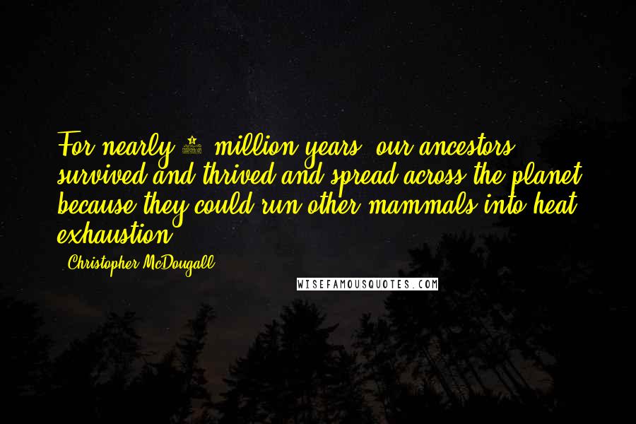 Christopher McDougall Quotes: For nearly 2 million years, our ancestors survived and thrived and spread across the planet because they could run other mammals into heat exhaustion.