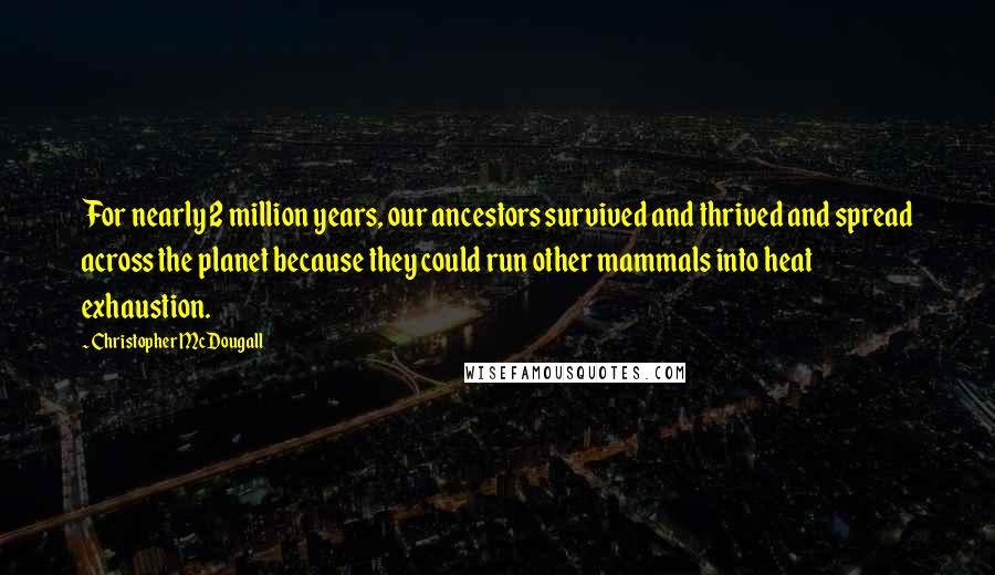 Christopher McDougall Quotes: For nearly 2 million years, our ancestors survived and thrived and spread across the planet because they could run other mammals into heat exhaustion.