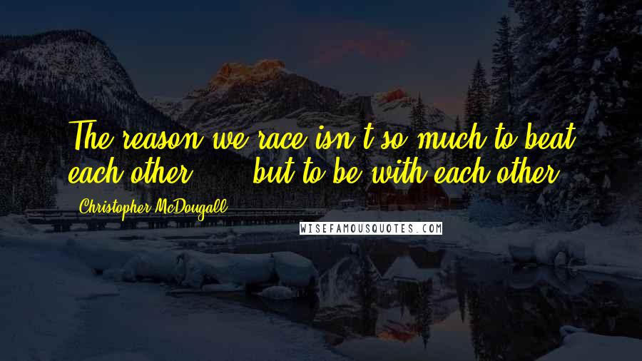 Christopher McDougall Quotes: The reason we race isn't so much to beat each other, ... but to be with each other.