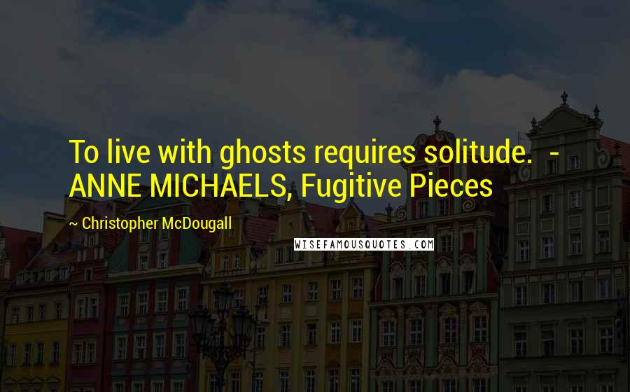 Christopher McDougall Quotes: To live with ghosts requires solitude.  - ANNE MICHAELS, Fugitive Pieces