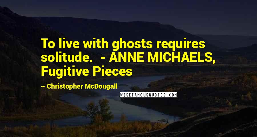 Christopher McDougall Quotes: To live with ghosts requires solitude.  - ANNE MICHAELS, Fugitive Pieces