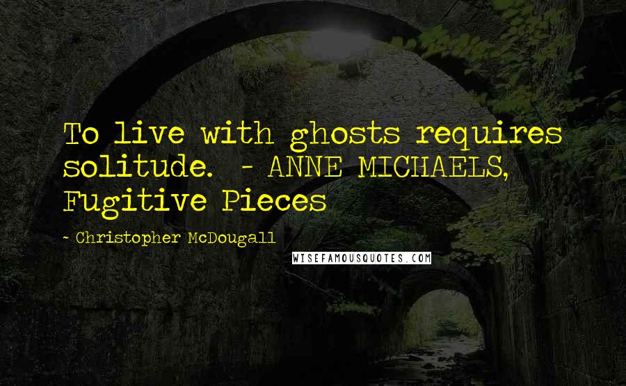 Christopher McDougall Quotes: To live with ghosts requires solitude.  - ANNE MICHAELS, Fugitive Pieces