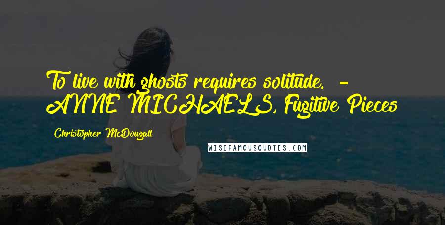 Christopher McDougall Quotes: To live with ghosts requires solitude.  - ANNE MICHAELS, Fugitive Pieces