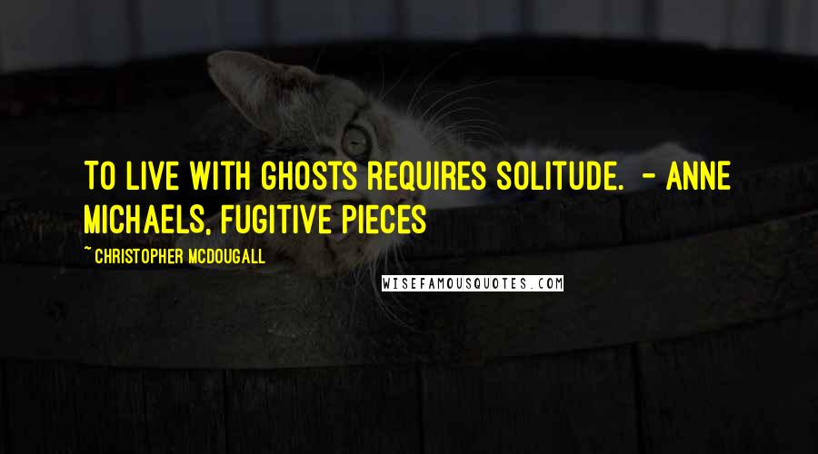 Christopher McDougall Quotes: To live with ghosts requires solitude.  - ANNE MICHAELS, Fugitive Pieces