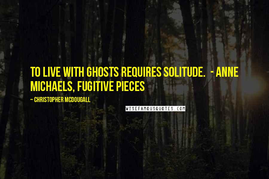 Christopher McDougall Quotes: To live with ghosts requires solitude.  - ANNE MICHAELS, Fugitive Pieces