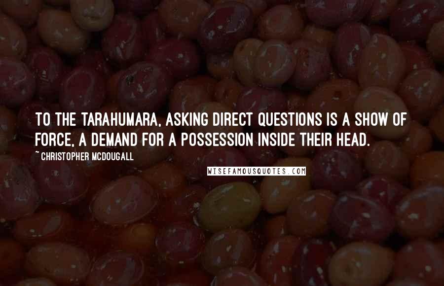 Christopher McDougall Quotes: To the tarahumara, asking direct questions is a show of force, a demand for a possession inside their head.