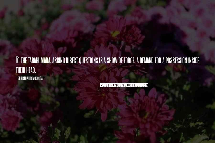 Christopher McDougall Quotes: To the tarahumara, asking direct questions is a show of force, a demand for a possession inside their head.