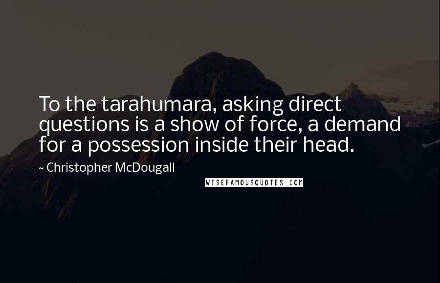 Christopher McDougall Quotes: To the tarahumara, asking direct questions is a show of force, a demand for a possession inside their head.