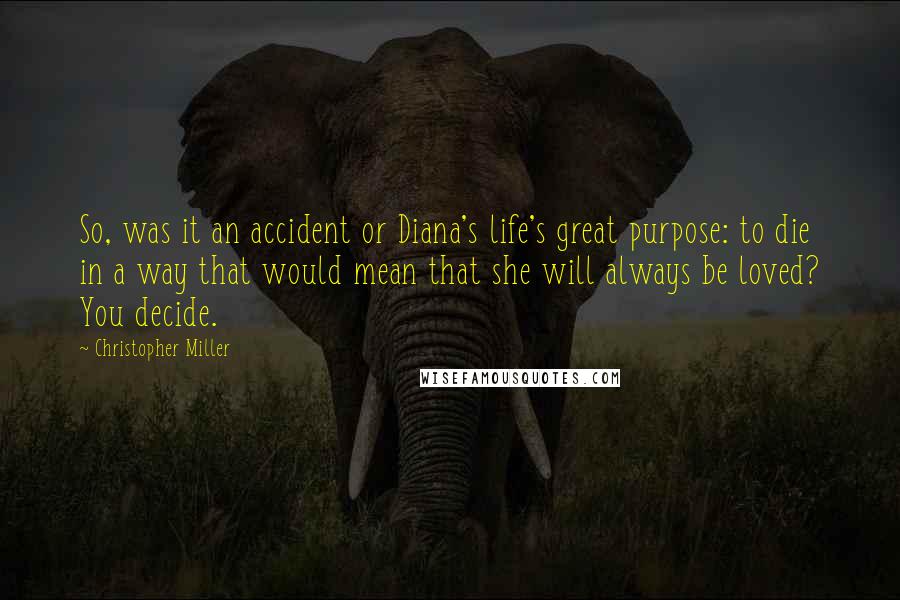 Christopher Miller Quotes: So, was it an accident or Diana's life's great purpose: to die in a way that would mean that she will always be loved? You decide.