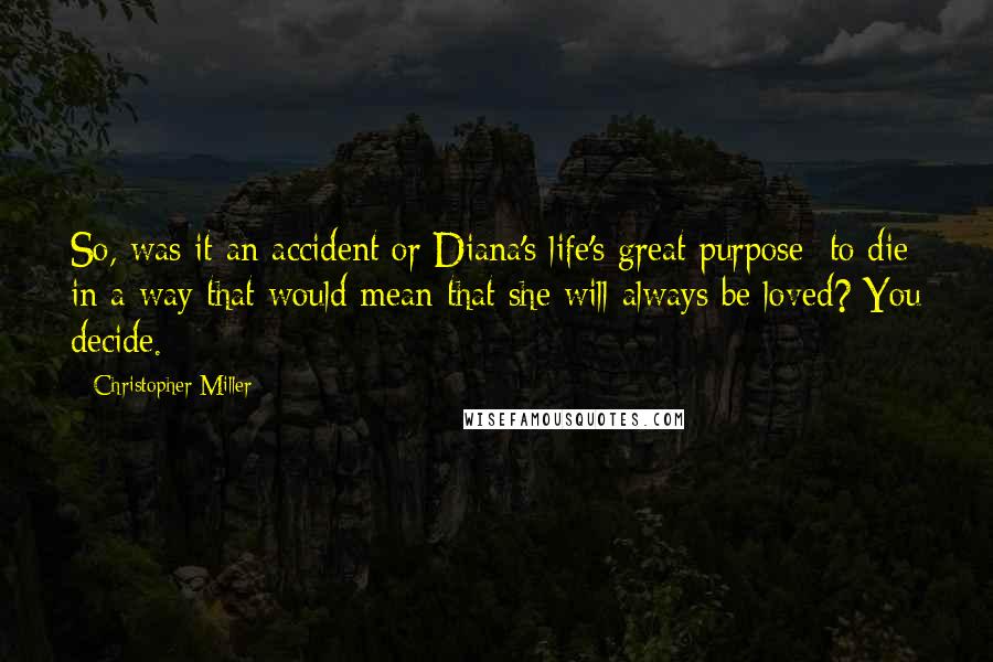 Christopher Miller Quotes: So, was it an accident or Diana's life's great purpose: to die in a way that would mean that she will always be loved? You decide.