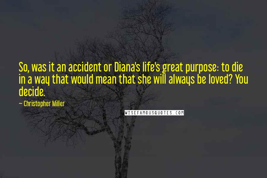 Christopher Miller Quotes: So, was it an accident or Diana's life's great purpose: to die in a way that would mean that she will always be loved? You decide.