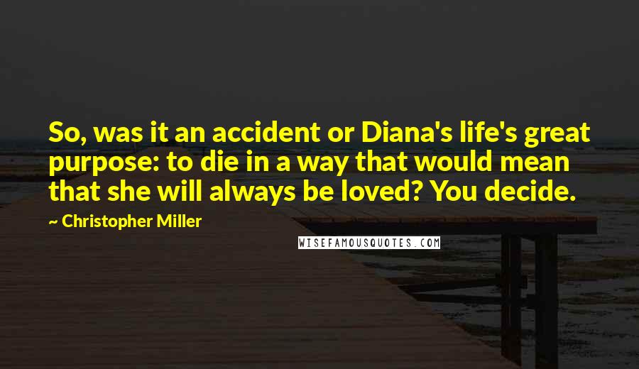 Christopher Miller Quotes: So, was it an accident or Diana's life's great purpose: to die in a way that would mean that she will always be loved? You decide.