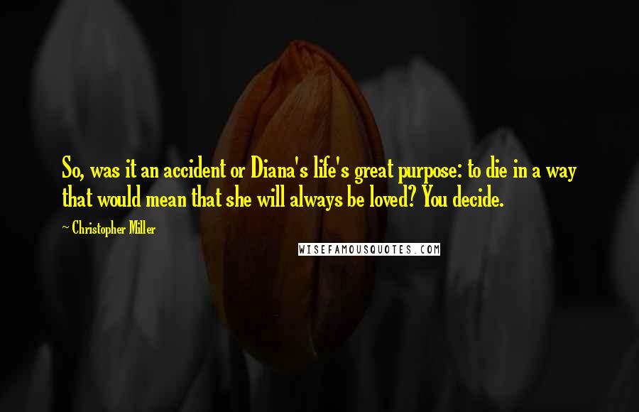 Christopher Miller Quotes: So, was it an accident or Diana's life's great purpose: to die in a way that would mean that she will always be loved? You decide.