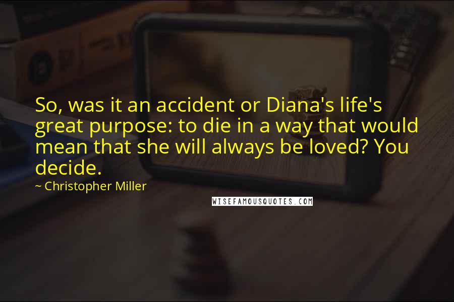 Christopher Miller Quotes: So, was it an accident or Diana's life's great purpose: to die in a way that would mean that she will always be loved? You decide.