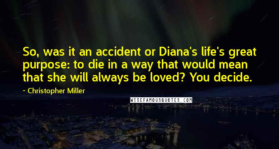 Christopher Miller Quotes: So, was it an accident or Diana's life's great purpose: to die in a way that would mean that she will always be loved? You decide.