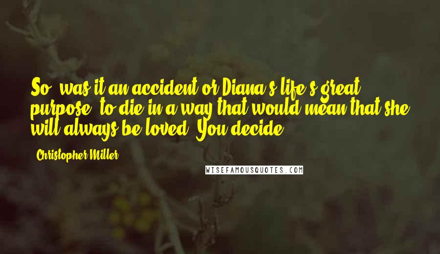 Christopher Miller Quotes: So, was it an accident or Diana's life's great purpose: to die in a way that would mean that she will always be loved? You decide.