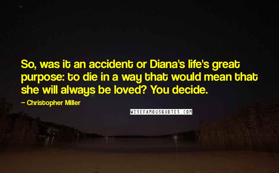 Christopher Miller Quotes: So, was it an accident or Diana's life's great purpose: to die in a way that would mean that she will always be loved? You decide.