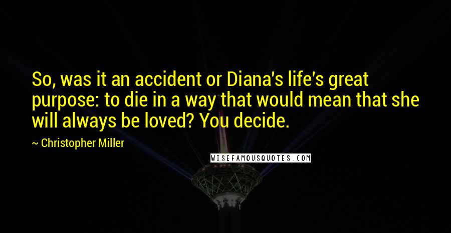 Christopher Miller Quotes: So, was it an accident or Diana's life's great purpose: to die in a way that would mean that she will always be loved? You decide.