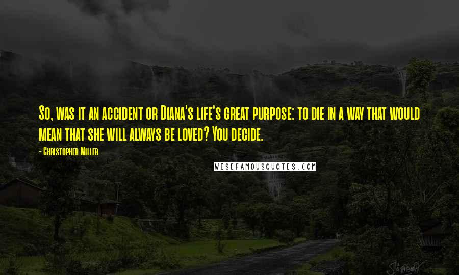 Christopher Miller Quotes: So, was it an accident or Diana's life's great purpose: to die in a way that would mean that she will always be loved? You decide.