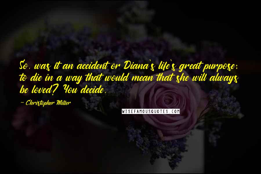 Christopher Miller Quotes: So, was it an accident or Diana's life's great purpose: to die in a way that would mean that she will always be loved? You decide.