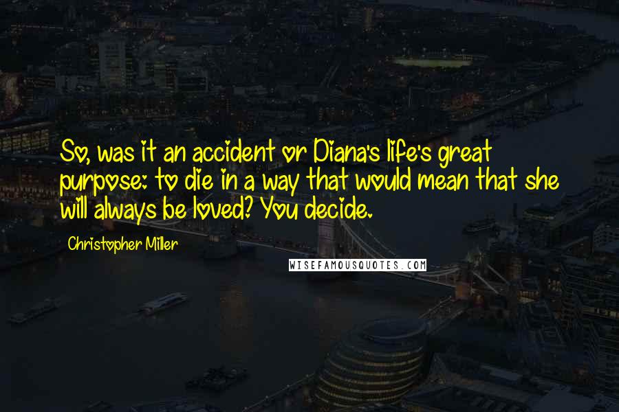 Christopher Miller Quotes: So, was it an accident or Diana's life's great purpose: to die in a way that would mean that she will always be loved? You decide.