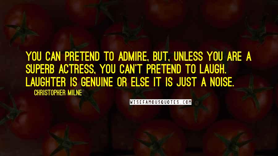 Christopher Milne Quotes: You can pretend to admire, but, unless you are a superb actress, you can't pretend to laugh. Laughter is genuine or else it is just a noise.