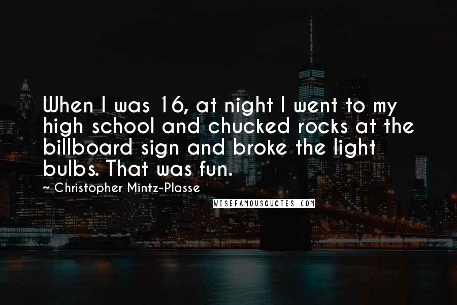 Christopher Mintz-Plasse Quotes: When I was 16, at night I went to my high school and chucked rocks at the billboard sign and broke the light bulbs. That was fun.