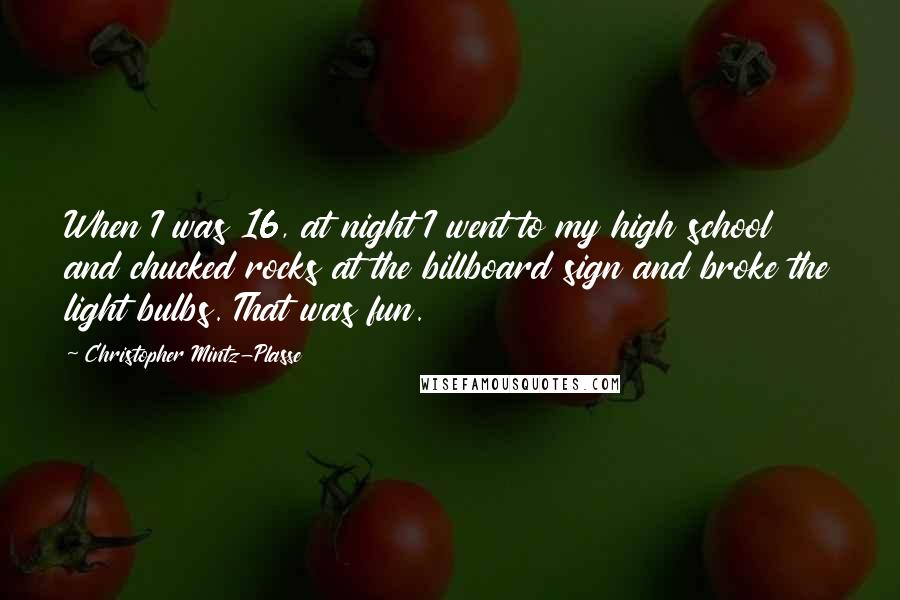 Christopher Mintz-Plasse Quotes: When I was 16, at night I went to my high school and chucked rocks at the billboard sign and broke the light bulbs. That was fun.